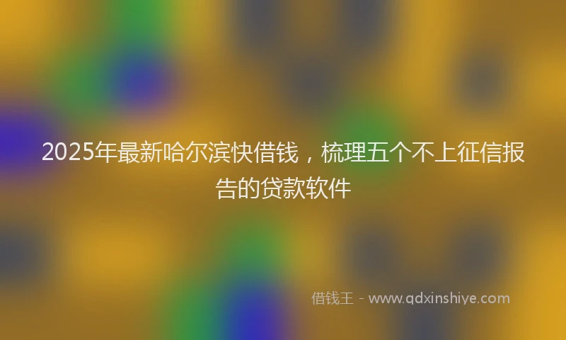 2025年最新哈尔滨快借钱，梳理五个不上征信报告的贷款软件