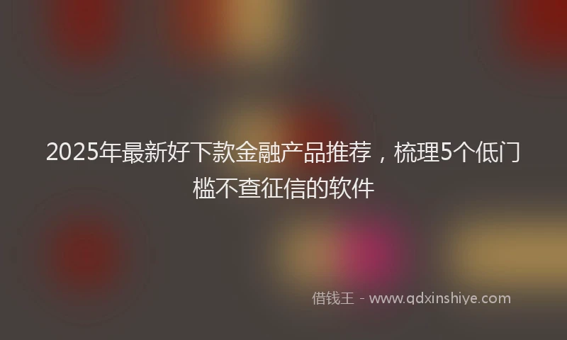 2025年最新好下款金融产品推荐，梳理5个低门槛不查征信的软件