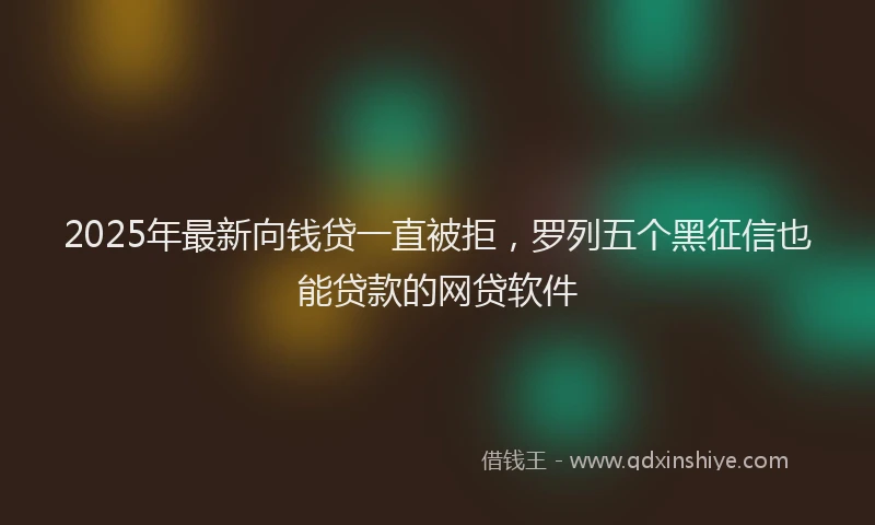 2025年最新向钱贷一直被拒，罗列五个黑征信也能贷款的网贷软件