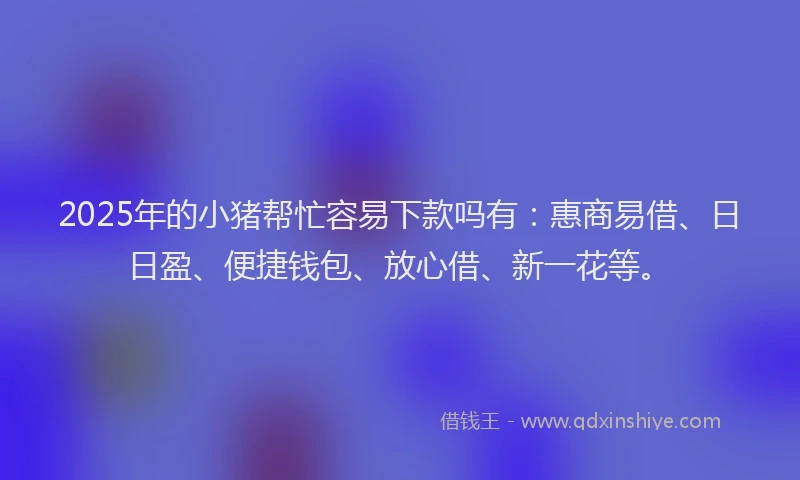 2025年的小猪帮忙容易下款吗有：惠商易借、日日盈、便捷钱包、放心借、新一花等。