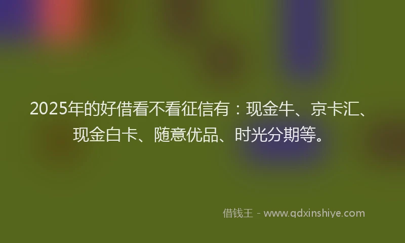 2025年的好借看不看征信有：现金牛、京卡汇、现金白卡、随意优品、时光分期等。