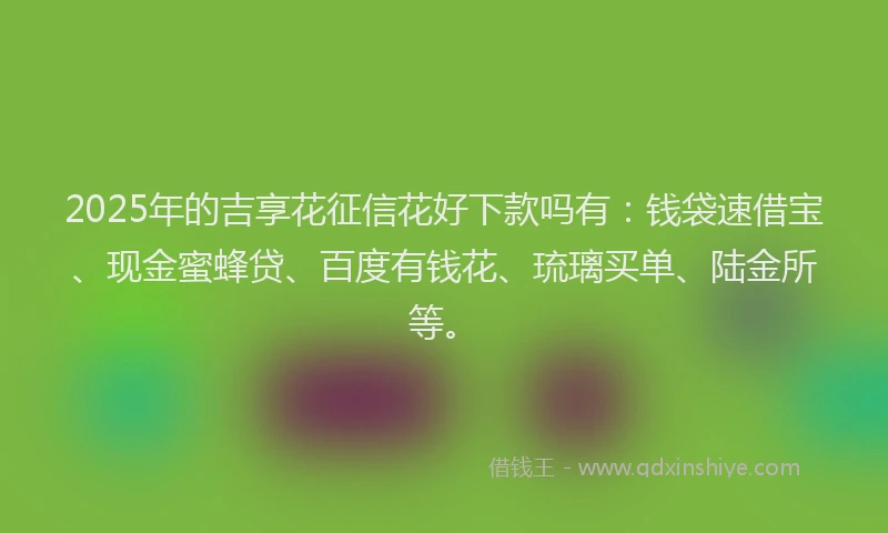 2025年的吉享花征信花好下款吗有：钱袋速借宝、现金蜜蜂贷、百度有钱花、琉璃买单、陆金所等。