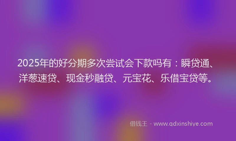 2025年的好分期多次尝试会下款吗有：瞬贷通、洋葱速贷、现金秒融贷、元宝花、乐借宝贷等。