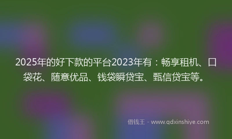 2025年的好下款的平台2023年有：畅享租机、口袋花、随意优品、钱袋瞬贷宝、甄信贷宝等。