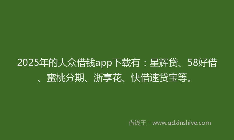 2025年的大众借钱app下载有：星辉贷、58好借、蜜桃分期、浙享花、快借速贷宝等。