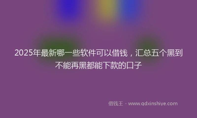 2025年最新哪一些软件可以借钱，汇总五个黑到不能再黑都能下款的口子