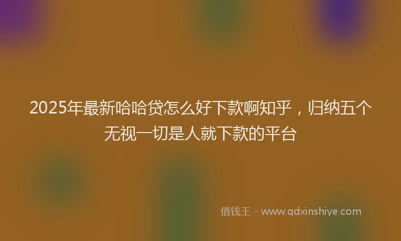 2025年最新哈哈贷怎么好下款啊知乎，归纳五个无视一切是人就下款的平台