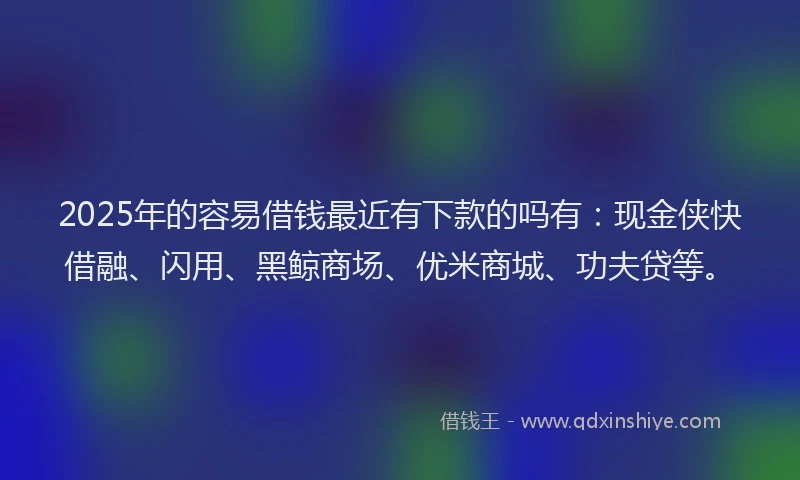 2025年的容易借钱最近有下款的吗有：现金侠快借融、闪用、黑鲸商场、优米商城、功夫贷等。