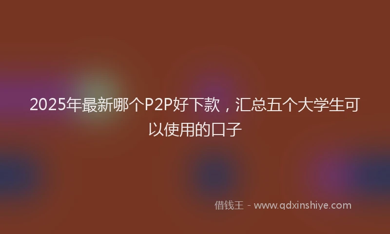 2025年最新哪个P2P好下款，汇总五个大学生可以使用的口子