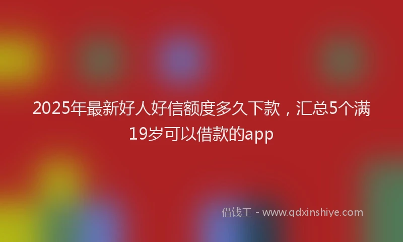 2025年最新好人好信额度多久下款，汇总5个满19岁可以借款的app