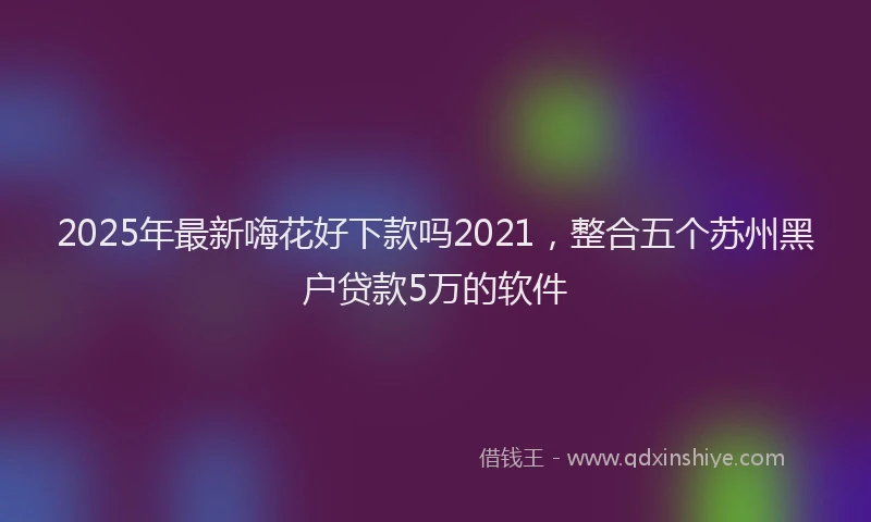 2025年最新嗨花好下款吗2021，整合五个苏州黑户贷款5万的软件
