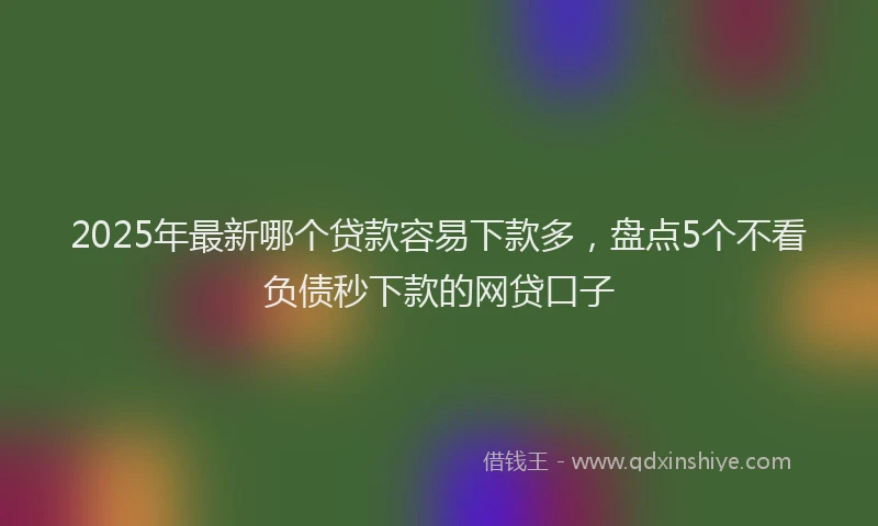 2025年最新哪个贷款容易下款多，盘点5个不看负债秒下款的网贷口子
