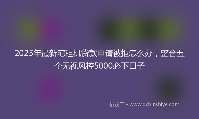 2025年最新宅租机贷款申请被拒怎么办，整合五个无视风控5000必下口子