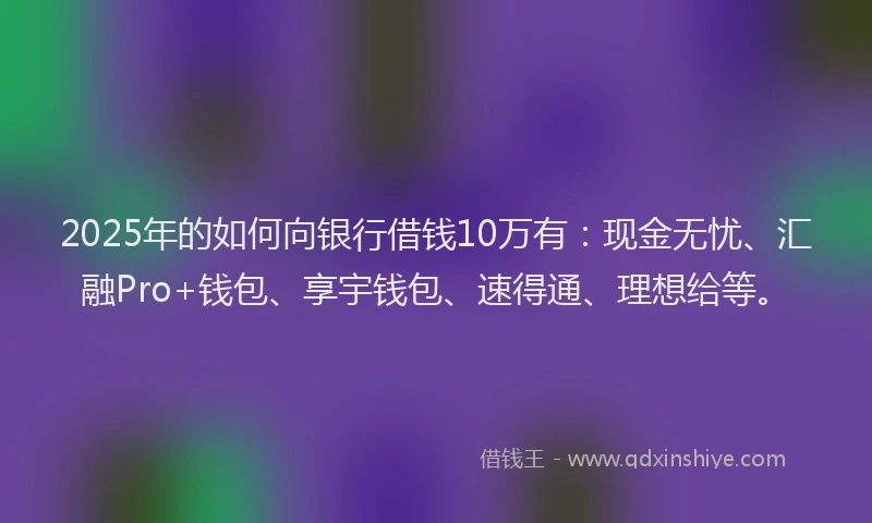 2025年的如何向银行借钱10万有：现金无忧、汇融Pro+钱包、享宇钱包、速得通、理想给等。