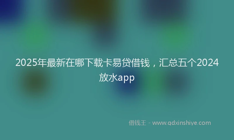 2025年最新在哪下载卡易贷借钱，汇总五个2024放水app
