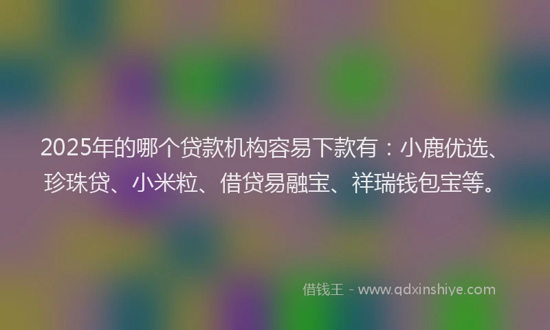 2025年的哪个贷款机构容易下款有：小鹿优选、珍珠贷、小米粒、借贷易融宝、祥瑞钱包宝等。