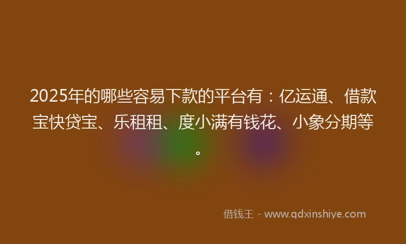 2025年的哪些容易下款的平台有：亿运通、借款宝快贷宝、乐租租、度小满有钱花、小象分期等。