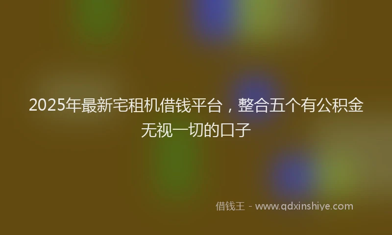 2025年最新宅租机借钱平台，整合五个有公积金无视一切的口子
