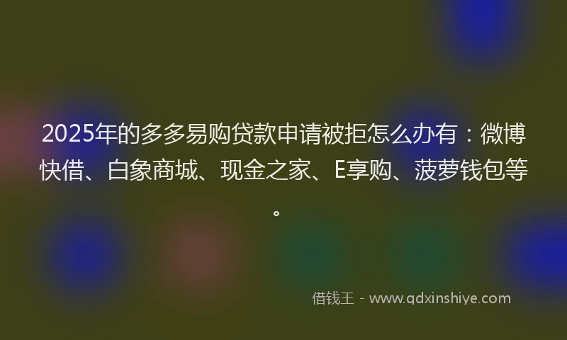 2025年的多多易购贷款申请被拒怎么办有：微博快借、白象商城、现金之家、E享购、菠萝钱包等。