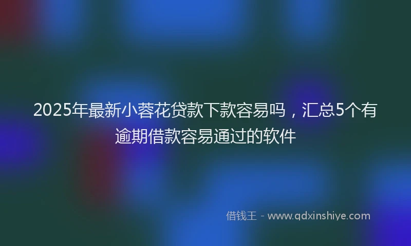 2025年最新小蓉花贷款下款容易吗，汇总5个有逾期借款容易通过的软件