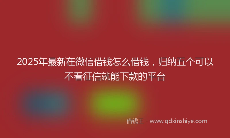 2025年最新在微信借钱怎么借钱，归纳五个可以不看征信就能下款的平台