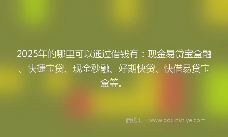 2025年的哪里可以通过借钱有：现金易贷宝盒融、快捷宝贷、现金秒融、好期快贷、快借易贷宝盒等。