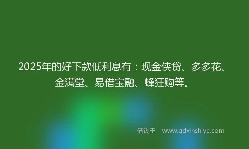 2025年的好下款低利息有：现金侠贷、多多花、金满堂、易借宝融、蜂狂购等。
