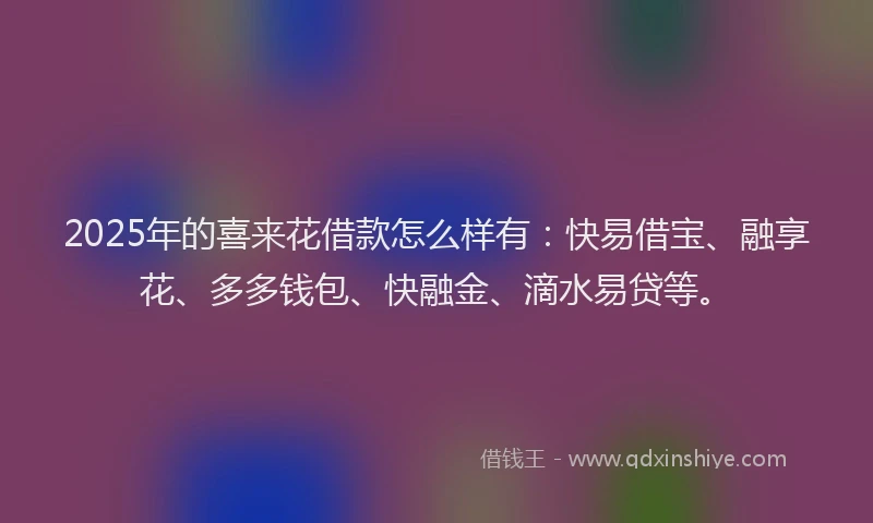 2025年的喜来花借款怎么样有：快易借宝、融享花、多多钱包、快融金、滴水易贷等。
