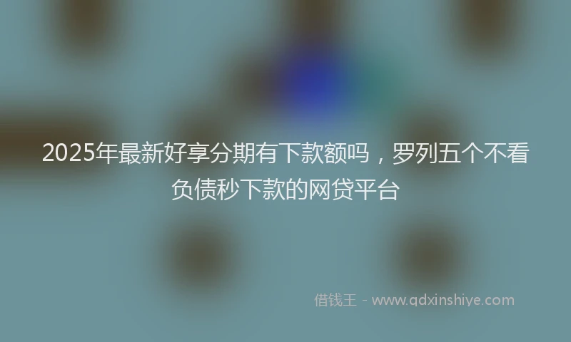 2025年最新好享分期有下款额吗，罗列五个不看负债秒下款的网贷平台