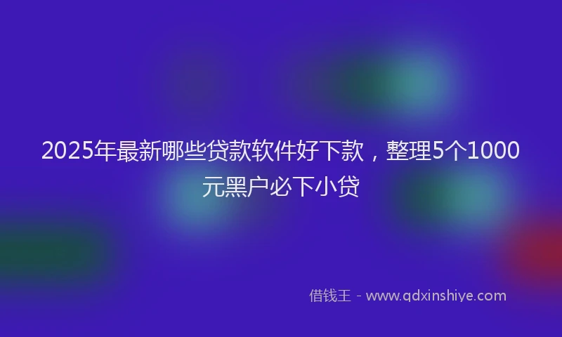 2025年最新哪些贷款软件好下款，整理5个1000元黑户必下小贷