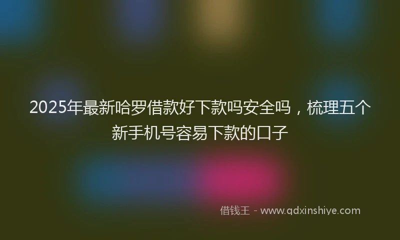 2025年最新哈罗借款好下款吗安全吗，梳理五个新手机号容易下款的口子