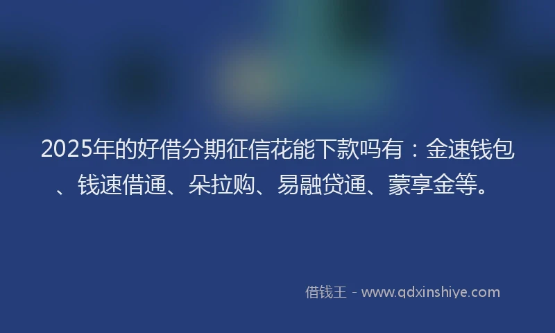 2025年的好借分期征信花能下款吗有：金速钱包、钱速借通、朵拉购、易融贷通、蒙享金等。