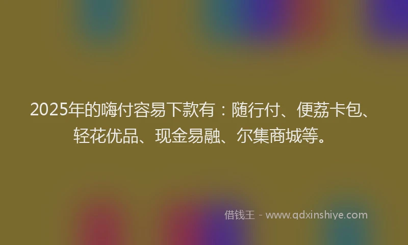 2025年的嗨付容易下款有：随行付、便荔卡包、轻花优品、现金易融、尔集商城等。