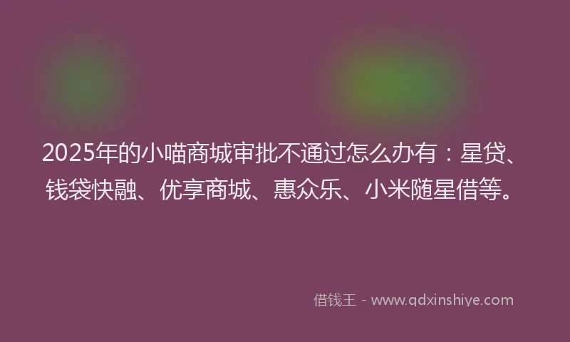 2025年的小喵商城审批不通过怎么办有：星贷、钱袋快融、优享商城、惠众乐、小米随星借等。