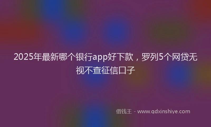 2025年最新哪个银行app好下款，罗列5个网贷无视不查征信口子