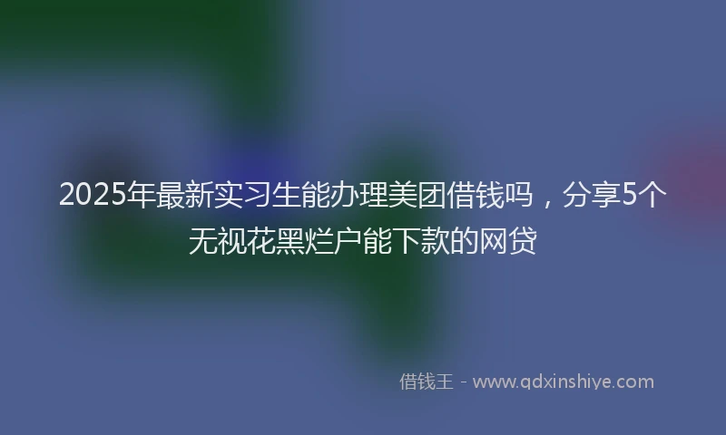 2025年最新实习生能办理美团借钱吗，分享5个无视花黑烂户能下款的网贷