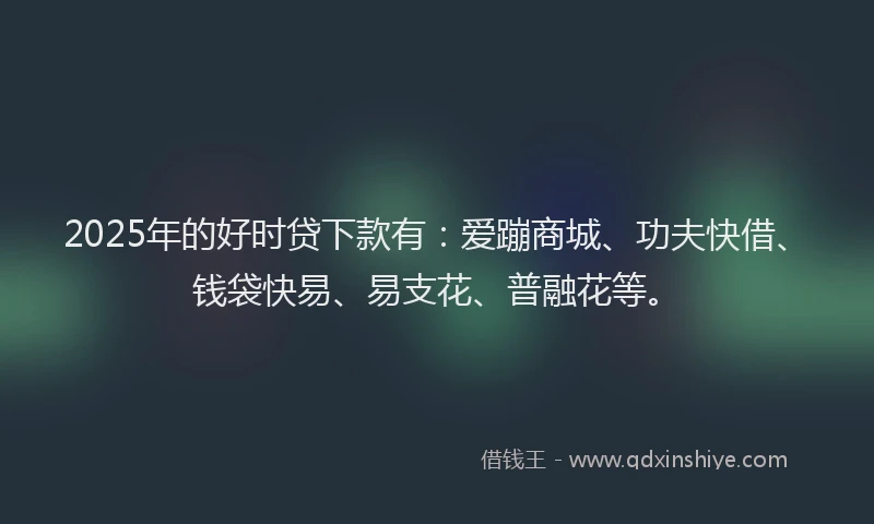 2025年的好时贷下款有：爱蹦商城、功夫快借、钱袋快易、易支花、普融花等。