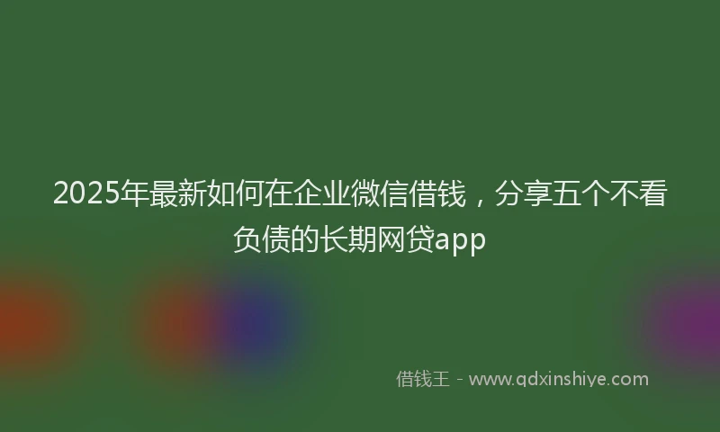 2025年最新如何在企业微信借钱，分享五个不看负债的长期网贷app