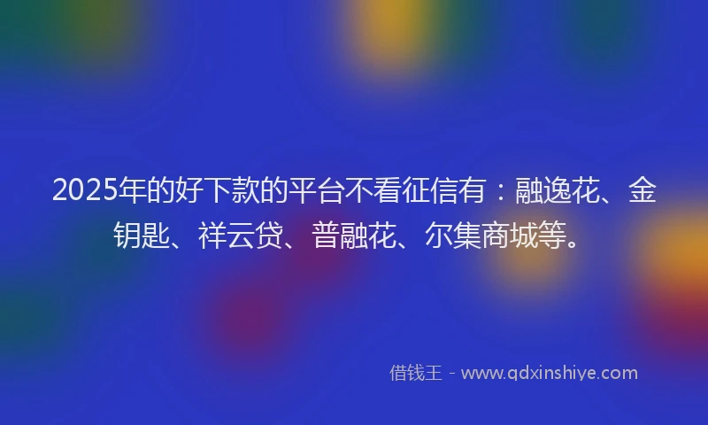 2025年的好下款的平台不看征信有：融逸花、金钥匙、祥云贷、普融花、尔集商城等。
