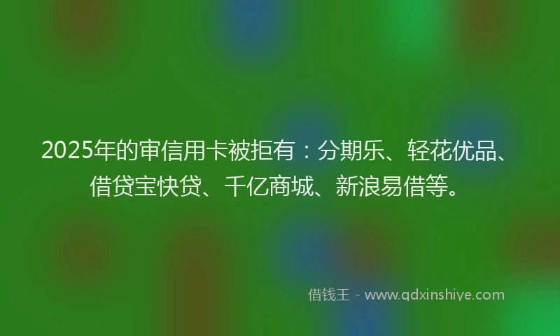 2025年的审信用卡被拒有：分期乐、轻花优品、借贷宝快贷、千亿商城、新浪易借等。