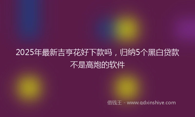 2025年最新吉亨花好下款吗，归纳5个黑白贷款不是高炮的软件