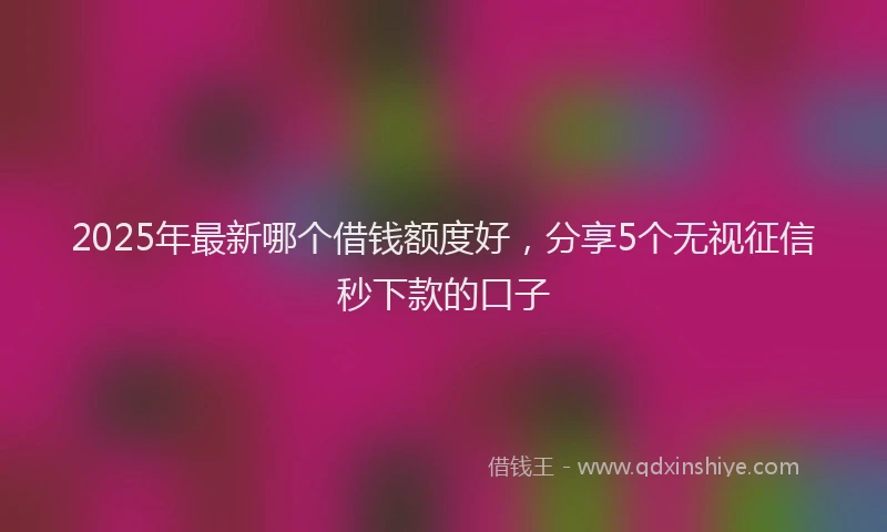 2025年最新哪个借钱额度好，分享5个无视征信秒下款的口子