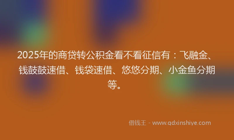 2025年的商贷转公积金看不看征信有：飞融金、钱鼓鼓速借、钱袋速借、悠悠分期、小金鱼分期等。