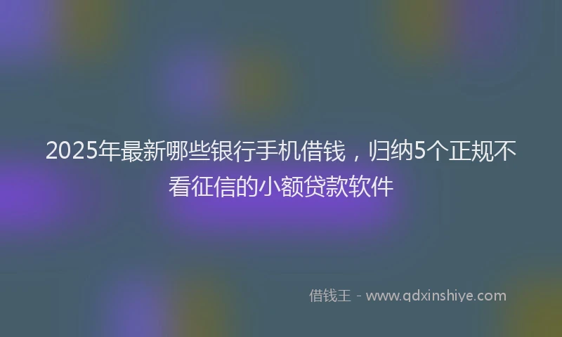 2025年最新哪些银行手机借钱，归纳5个正规不看征信的小额贷款软件