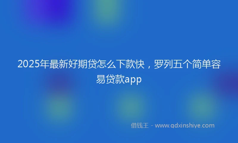 2025年最新好期贷怎么下款快，罗列五个简单容易贷款app
