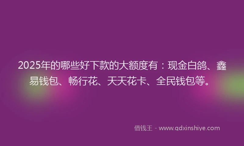 2025年的哪些好下款的大额度有：现金白鸽、鑫易钱包、畅行花、天天花卡、全民钱包等。