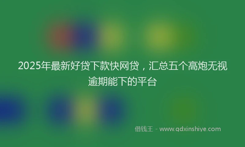 2025年最新好贷下款快网贷，汇总五个高炮无视逾期能下的平台