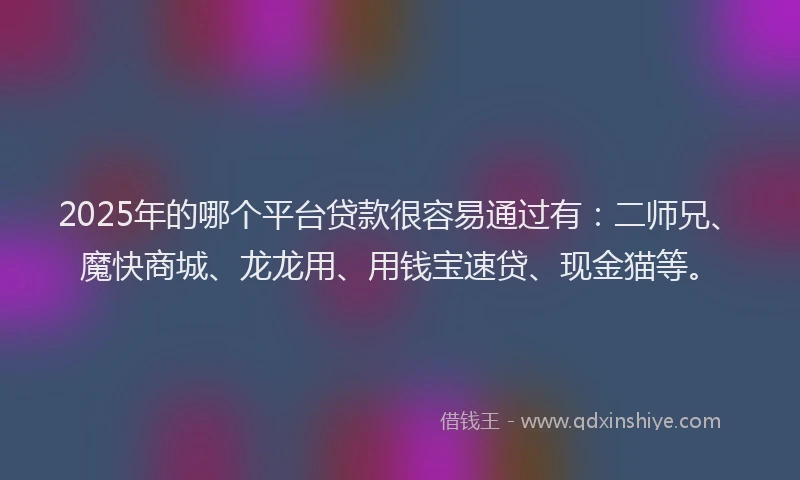 2025年的哪个平台贷款很容易通过有：二师兄、魔快商城、龙龙用、用钱宝速贷、现金猫等。