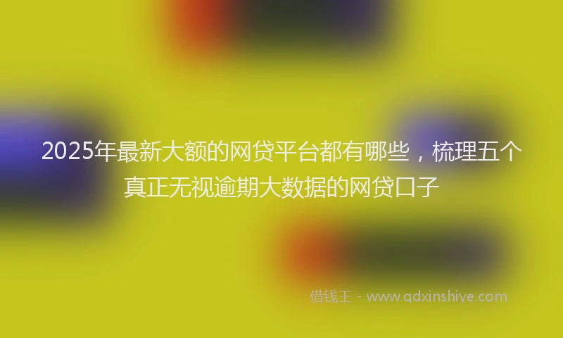 2025年最新大额的网贷平台都有哪些，梳理五个真正无视逾期大数据的网贷口子