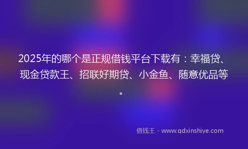 2025年的哪个是正规借钱平台下载有：幸福贷、现金贷款王、招联好期贷、小金鱼、随意优品等。